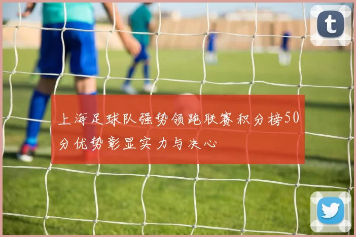 上海足球队强势领跑联赛积分榜50分优势彰显实力与决心
