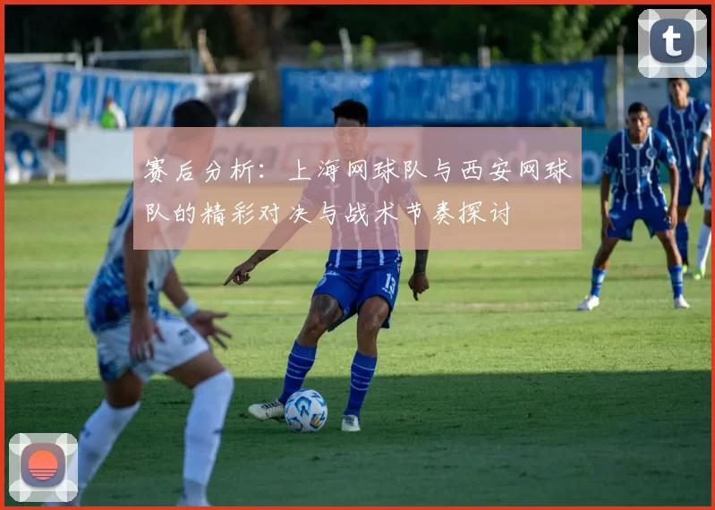 赛后分析：上海网球队与西安网球队的精彩对决与战术节奏探讨