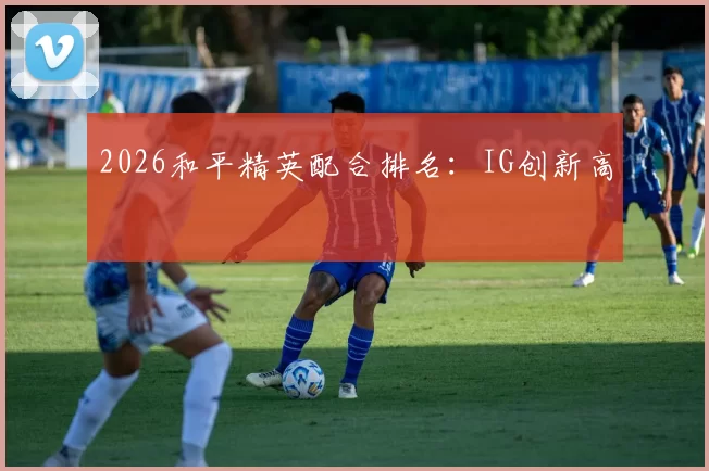 2026和平精英配合排名：IG创新高