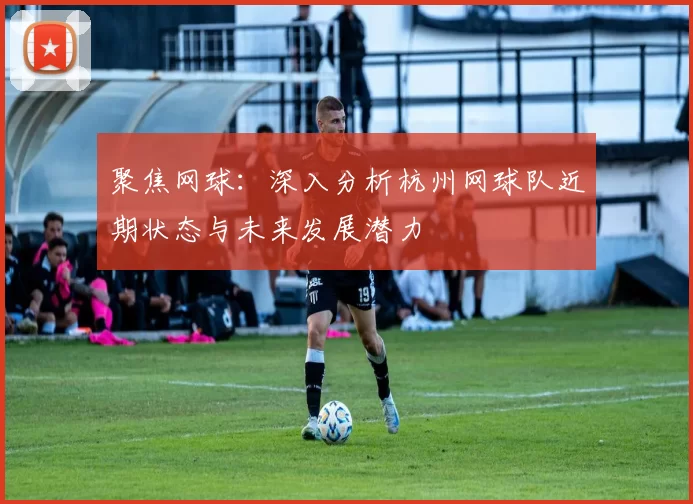 聚焦网球：深入分析杭州网球队近期状态与未来发展潜力