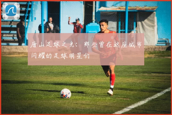 唐山足球之光：那些曾在这座城市闪耀的足球明星们