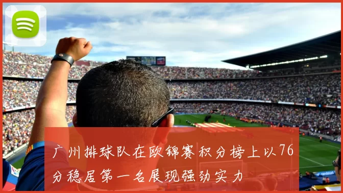 广州排球队在欧锦赛积分榜上以76分稳居第一名展现强劲实力