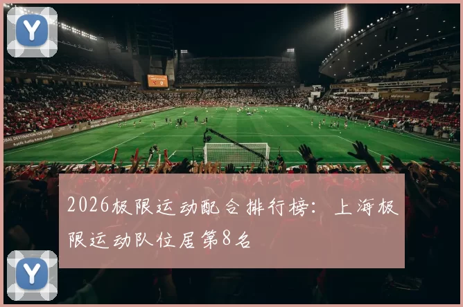 2026极限运动配合排行榜：上海极限运动队位居第8名