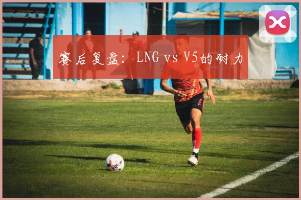 赛后复盘：LNG vs V5的耐力